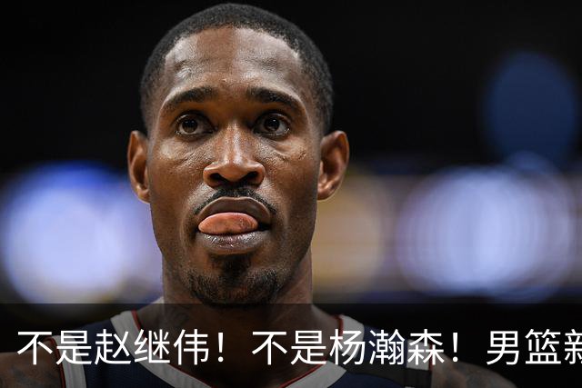 不是赵继伟！不是杨瀚森！男篮新核心浮出水面，实力已超周琦和王哲林