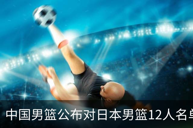 中国男篮公布对日本男篮12人名单，杨瀚森、徐昕等在列