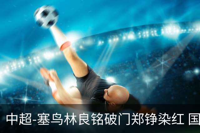 中超-塞鸟林良铭破门郑铮染红 国安2-0泰山取三连胜
