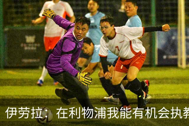 伊劳拉：在利物浦我能有机会执教顶级球员，有机会为冠军而战