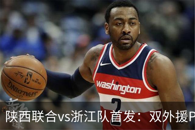 陕西联合vs浙江队首发：双外援PK三外援，王钰栋、陶强龙登场